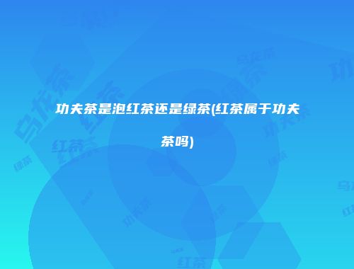 功夫茶是泡红茶还是绿茶(红茶属于功夫茶吗)