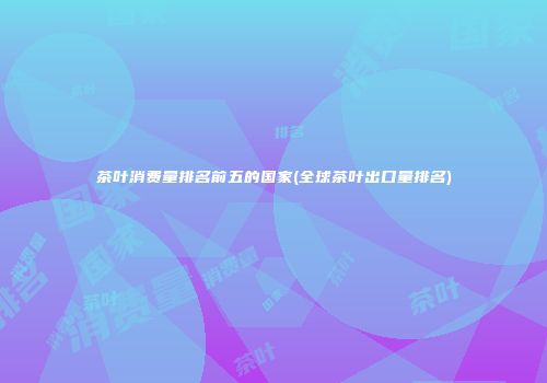 茶叶消费量排名前五的国家(全球茶叶出口量排名)