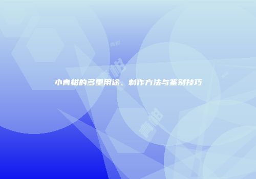 小青柑的多重用途、制作方法与鉴别技巧