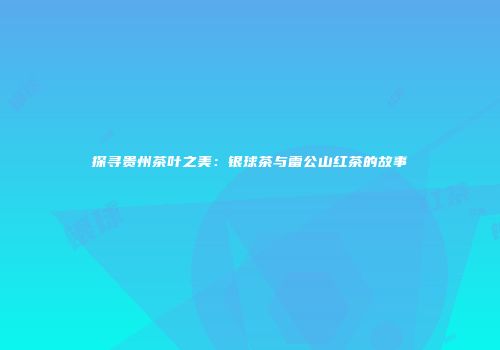 探寻贵州茶叶之美：银球茶与雷公山红茶的故事