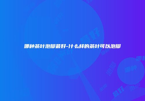 哪种茶叶泡脚最好-什么样的茶叶可以泡脚