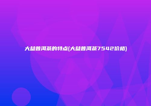 大益普洱茶的特点(大益普洱茶7542价格)