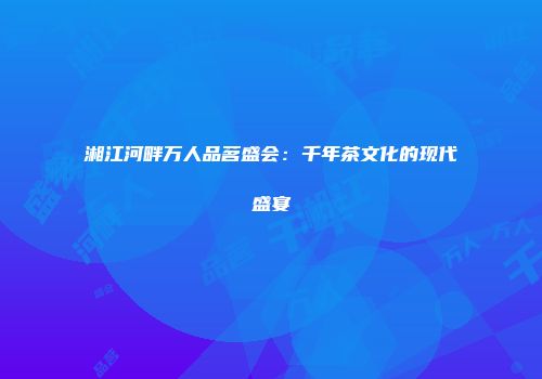 湘江河畔万人品茗盛会：千年茶文化的现代盛宴