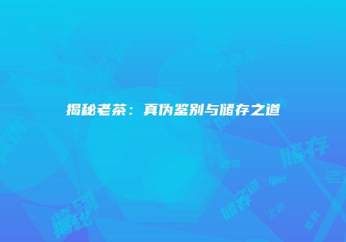 揭秘老茶：真伪鉴别与储存之道