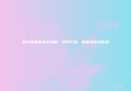 茶叶批发市场全攻略：寻找产地、渠道及市场概况