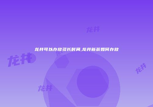 龙井可以存放多长时间,龙井新茶如何存放