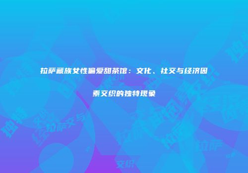 拉萨藏族女性偏爱甜茶馆：文化、社交与经济因素交织的独特现象