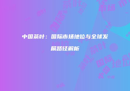 中国茶叶：国际市场地位与全球发展路径解析