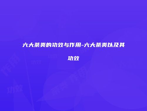 六大茶类的功效与作用-六大茶类以及其功效