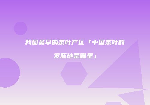 我国最早的茶叶产区「中国茶叶的发源地是哪里」