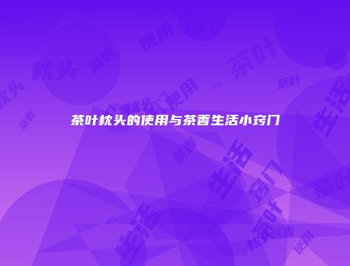茶叶枕头的使用与茶香生活小窍门