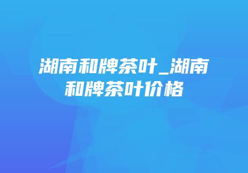 湖南和牌茶叶_湖南和牌茶叶价格