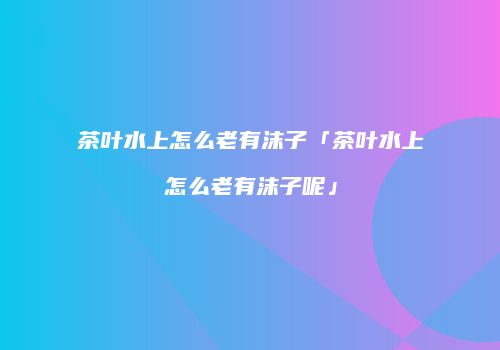 茶叶水上怎么老有沫子「茶叶水上怎么老有沫子呢」
