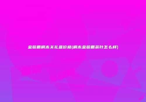 金骏眉桐木关礼盒价格(桐木金骏眉茶叶怎么样)