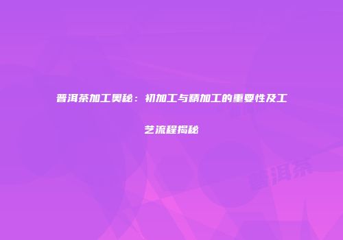 普洱茶加工奥秘：初加工与精加工的重要性及工艺流程揭秘
