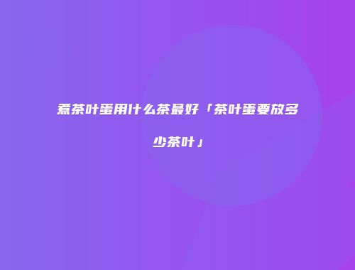 煮茶叶蛋用什么茶最好「茶叶蛋要放多少茶叶」