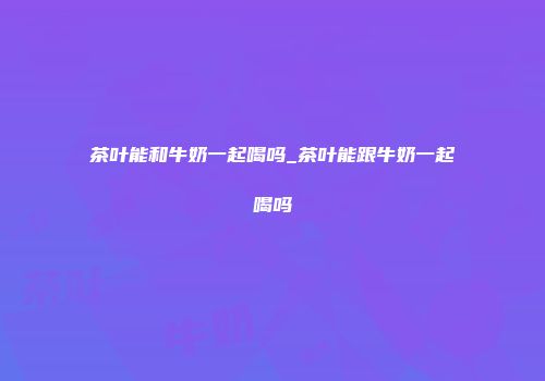 茶叶能和牛奶一起喝吗_茶叶能跟牛奶一起喝吗