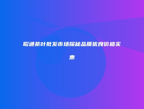 昭通茶叶批发市场探秘品质优良价格实惠