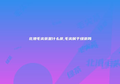 北港毛尖茶是什么茶,毛尖属于绿茶吗