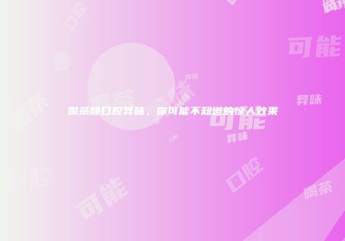 喝茶除口腔异味，你可能不知道的惊人效果