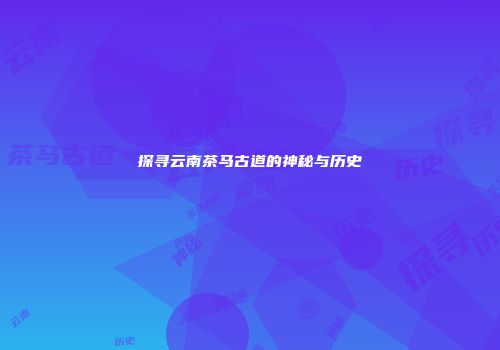 探寻云南茶马古道的神秘与历史