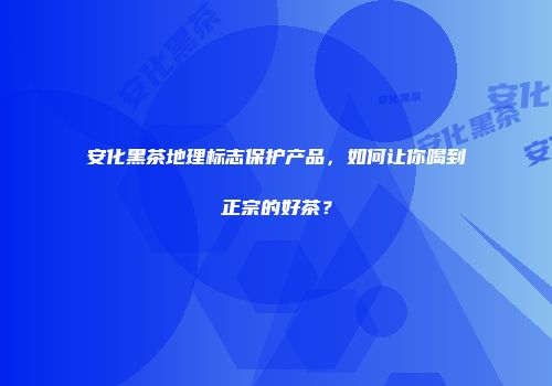 安化黑茶地理标志保护产品，如何让你喝到正宗的好茶？