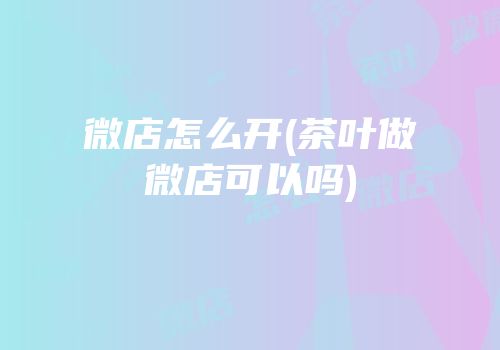 微店怎么开(茶叶做微店可以吗)