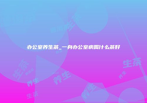 办公室养生茶_一身办公室病喝什么茶好