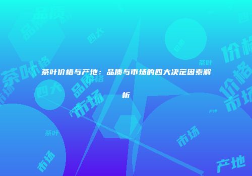 茶叶价格与产地：品质与市场的四大决定因素解析