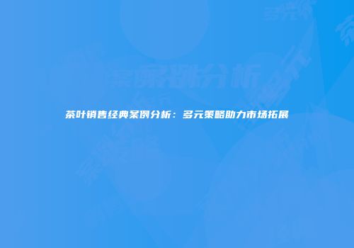 茶叶销售经典案例分析：多元策略助力市场拓展