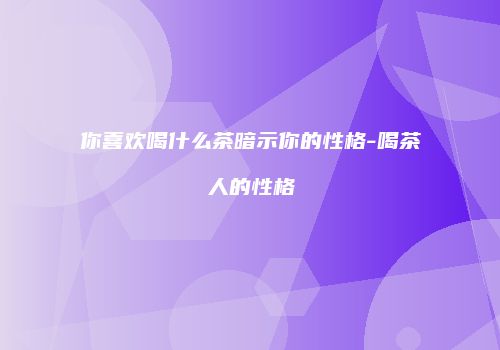 你喜欢喝什么茶暗示你的性格-喝茶人的性格