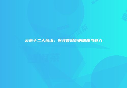 云南十二大茶山：探寻普洱茶的韵味与魅力