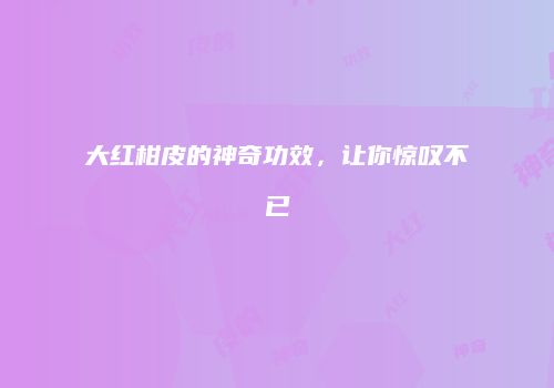 大红柑皮的神奇功效，让你惊叹不已