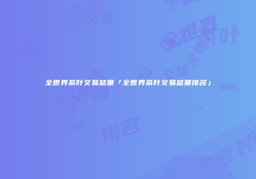 全世界茶叶交易总量「全世界茶叶交易总量排名」