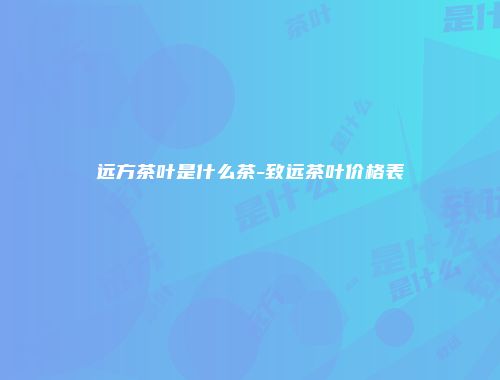 远方茶叶是什么茶-致远茶叶价格表