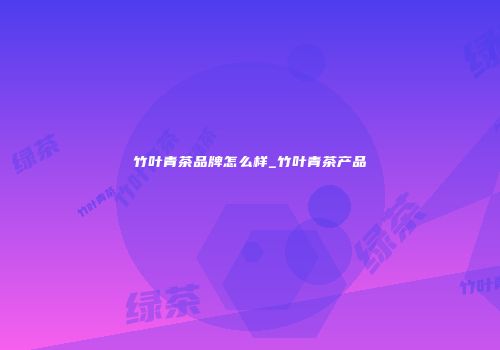 竹叶青茶品牌怎么样_竹叶青茶产品