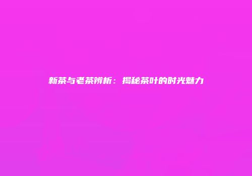 新茶与老茶辨析：揭秘茶叶的时光魅力