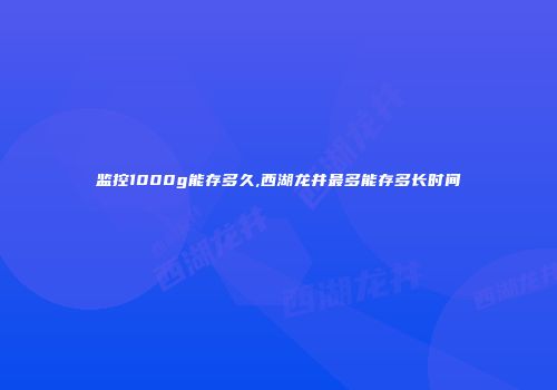 监控1000g能存多久,西湖龙井最多能存多长时间