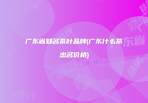 广东省知名茶叶品牌(广东什么茶出名价格)