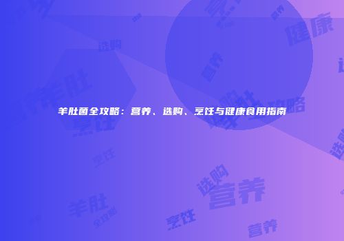 羊肚菌全攻略：营养、选购、烹饪与健康食用指南