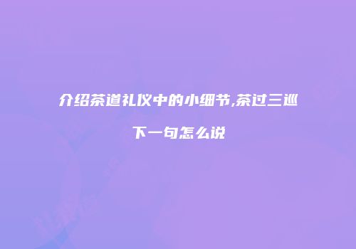 介绍茶道礼仪中的小细节,茶过三巡下一句怎么说