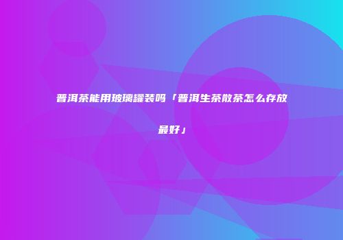 普洱茶能用玻璃罐装吗「普洱生茶散茶怎么存放最好」