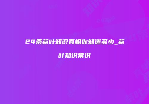24条茶叶知识真相你知道多少_茶叶知识常识