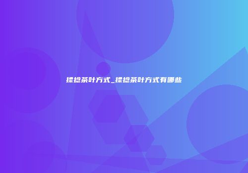 揉捻茶叶方式_揉捻茶叶方式有哪些