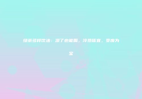 绿茶多样饮法：凉了也能喝，冷热皆宜，变废为宝