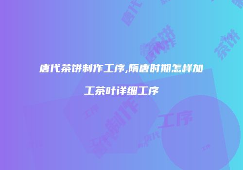 唐代茶饼制作工序,隋唐时期怎样加工茶叶详细工序
