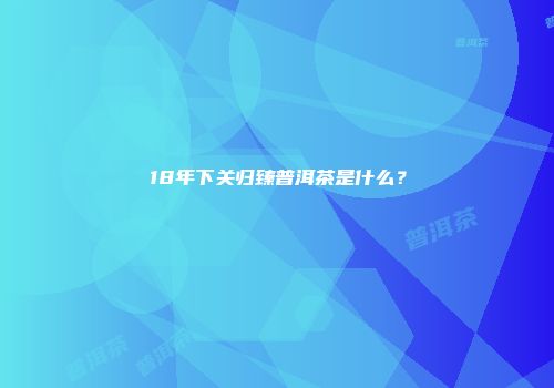 18年下关归臻普洱茶是什么？