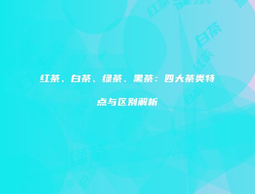 红茶、白茶、绿茶、黑茶：四大茶类特点与区别解析