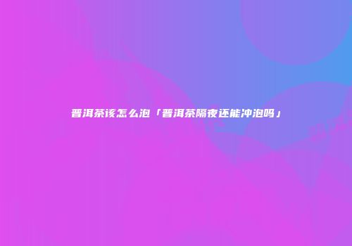 普洱茶该怎么泡「普洱茶隔夜还能冲泡吗」