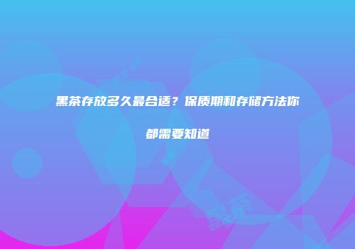 黑茶存放多久最合适？保质期和存储方法你都需要知道